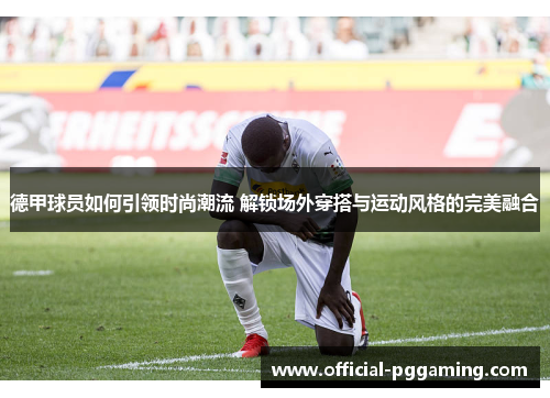 德甲球员如何引领时尚潮流 解锁场外穿搭与运动风格的完美融合 德甲球员如何引领时尚潮流 解锁场外穿搭与运动风格的完美融合