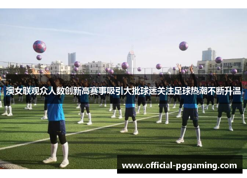 澳女联观众人数创新高赛事吸引大批球迷关注足球热潮不断升温 澳女联观众人数创新高赛事吸引大批球迷关注足球热潮不断升温