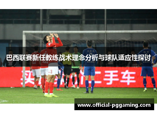 巴西联赛新任教练战术理念分析与球队适应性探讨 巴西联赛新任教练战术理念分析与球队适应性探讨