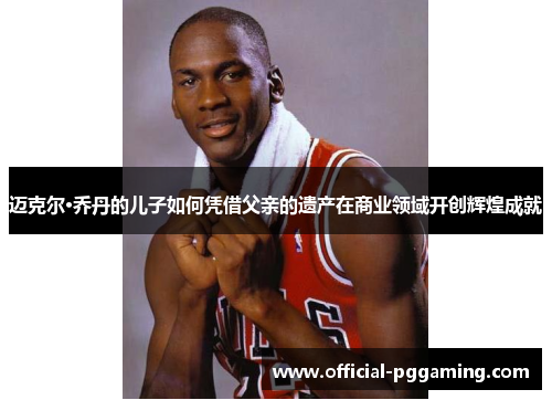 迈克尔·乔丹的儿子如何凭借父亲的遗产在商业领域开创辉煌成就 迈克尔·乔丹的儿子如何凭借父亲的遗产在商业领域开创辉煌成就