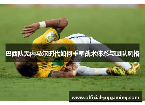 巴西队无内马尔时代如何重塑战术体系与团队风格 巴西队无内马尔时代如何重塑战术体系与团队风格