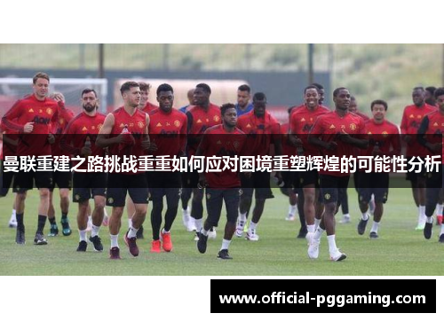 曼联重建之路挑战重重如何应对困境重塑辉煌的可能性分析 曼联重建之路挑战重重如何应对困境重塑辉煌的可能性分析