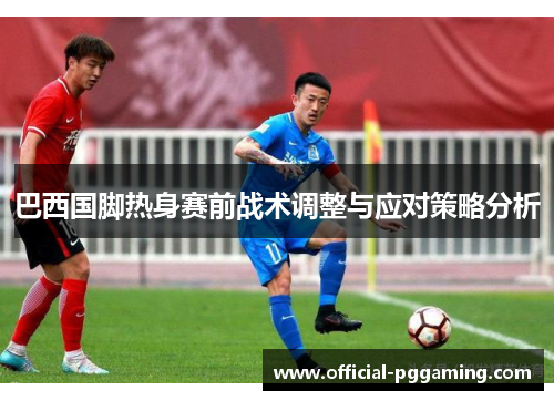 巴西国脚热身赛前战术调整与应对策略分析 巴西国脚热身赛前战术调整与应对策略分析