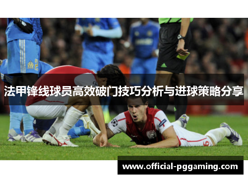 法甲锋线球员高效破门技巧分析与进球策略分享 法甲锋线球员高效破门技巧分析与进球策略分享