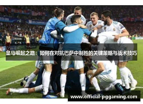 皇马崛起之路:如何在对抗巴萨中制胜的关键策略与战术技巧 皇马崛起之路:如何在对抗巴萨中制胜的关键策略与战术技巧