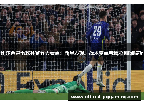 切尔西第七轮补赛五大看点:新星表现、战术变革与精彩瞬间解析 切尔西第七轮补赛五大看点:新星表现、战术变革与精彩瞬间解析