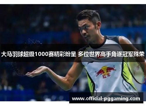 大马羽球超级1000赛精彩纷呈 多位世界高手角逐冠军殊荣 大马羽球超级1000赛精彩纷呈 多位世界高手角逐冠军殊荣