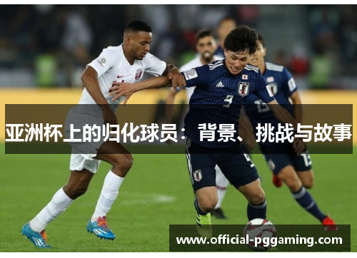 亚洲杯上的归化球员:背景、挑战与故事 亚洲杯上的归化球员:背景、挑战与故事