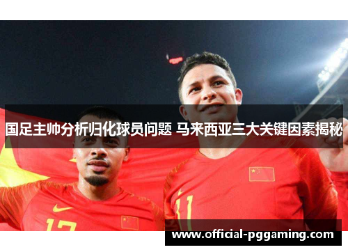 国足主帅分析归化球员问题 马来西亚三大关键因素揭秘 国足主帅分析归化球员问题 马来西亚三大关键因素揭秘