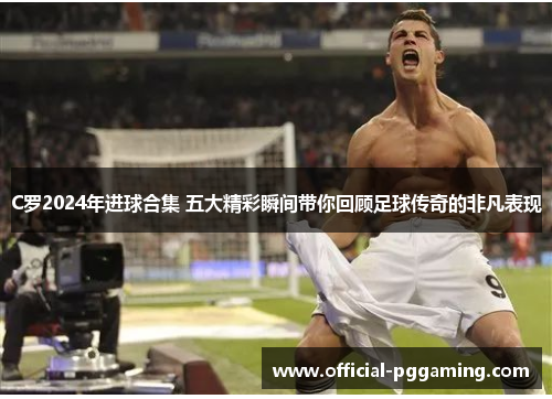 C罗2024年进球合集 五大精彩瞬间带你回顾足球传奇的非凡表现 C罗2024年进球合集 五大精彩瞬间带你回顾足球传奇的非凡表现