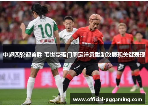 中超四轮迎首胜 韦世豪破门周定洋贡献助攻展现关键表现 中超四轮迎首胜 韦世豪破门周定洋贡献助攻展现关键表现