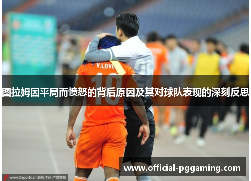 图拉姆因平局而愤怒的背后原因及其对球队表现的深刻反思 图拉姆因平局而愤怒的背后原因及其对球队表现的深刻反思