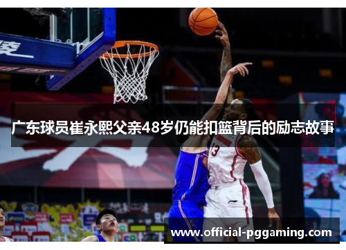 广东球员崔永熙父亲48岁仍能扣篮背后的励志故事 广东球员崔永熙父亲48岁仍能扣篮背后的励志故事
