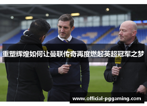 重塑辉煌如何让曼联传奇再度燃起英超冠军之梦 重塑辉煌如何让曼联传奇再度燃起英超冠军之梦