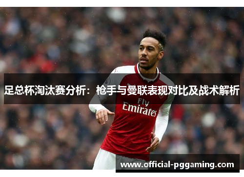 足总杯淘汰赛分析:枪手与曼联表现对比及战术解析 足总杯淘汰赛分析:枪手与曼联表现对比及战术解析