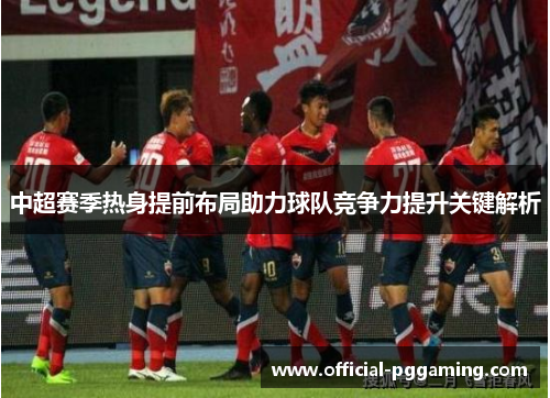 中超赛季热身提前布局助力球队竞争力提升关键解析 中超赛季热身提前布局助力球队竞争力提升关键解析