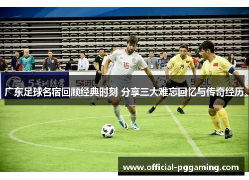 广东足球名宿回顾经典时刻 分享三大难忘回忆与传奇经历 广东足球名宿回顾经典时刻 分享三大难忘回忆与传奇经历