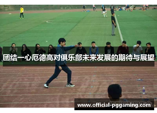 团结一心厄德高对俱乐部未来发展的期待与展望 团结一心厄德高对俱乐部未来发展的期待与展望