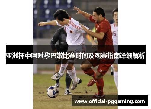 亚洲杯中国对黎巴嫩比赛时间及观赛指南详细解析 亚洲杯中国对黎巴嫩比赛时间及观赛指南详细解析