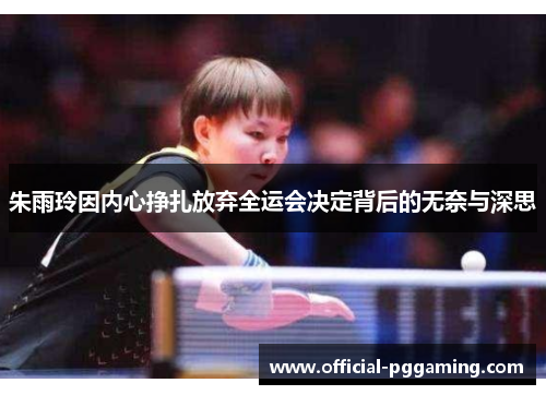 朱雨玲因内心挣扎放弃全运会决定背后的无奈与深思 朱雨玲因内心挣扎放弃全运会决定背后的无奈与深思