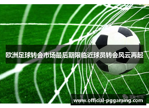 欧洲足球转会市场最后期限临近球员转会风云再起 欧洲足球转会市场最后期限临近球员转会风云再起