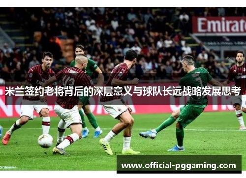 米兰签约老将背后的深层意义与球队长远战略发展思考 米兰签约老将背后的深层意义与球队长远战略发展思考