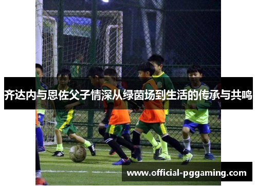 齐达内与恩佐父子情深从绿茵场到生活的传承与共鸣