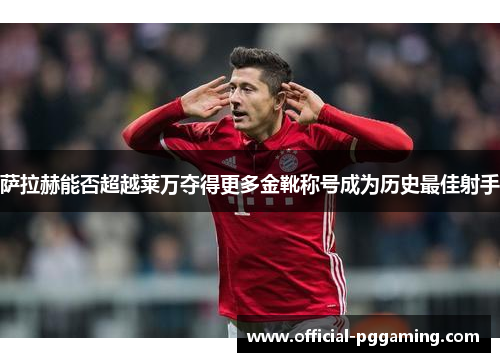 萨拉赫能否超越莱万夺得更多金靴称号成为历史最佳射手 萨拉赫能否超越莱万夺得更多金靴称号成为历史最佳射手