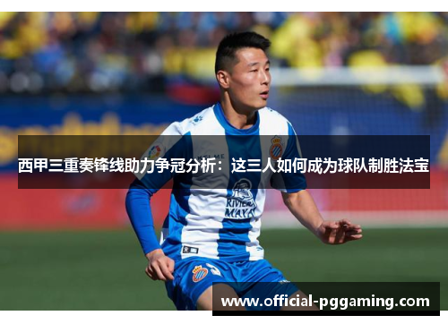 西甲三重奏锋线助力争冠分析:这三人如何成为球队制胜法宝 西甲三重奏锋线助力争冠分析:这三人如何成为球队制胜法宝