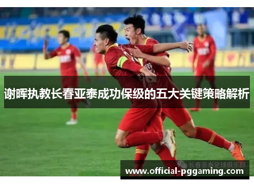 谢晖执教长春亚泰成功保级的五大关键策略解析 谢晖执教长春亚泰成功保级的五大关键策略解析
