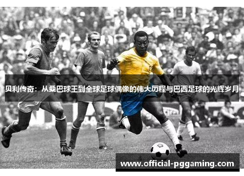 贝利传奇:从桑巴球王到全球足球偶像的伟大历程与巴西足球的光辉岁月 贝利传奇:从桑巴球王到全球足球偶像的伟大历程与巴西足球的光辉岁月