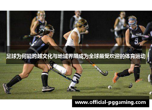 足球为何能跨越文化与地域界限成为全球最受欢迎的体育运动 足球为何能跨越文化与地域界限成为全球最受欢迎的体育运动