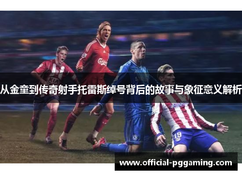 从金童到传奇射手托雷斯绰号背后的故事与象征意义解析 从金童到传奇射手托雷斯绰号背后的故事与象征意义解析