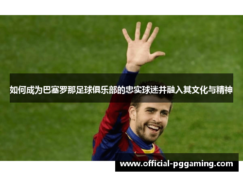 如何成为巴塞罗那足球俱乐部的忠实球迷并融入其文化与精神 如何成为巴塞罗那足球俱乐部的忠实球迷并融入其文化与精神