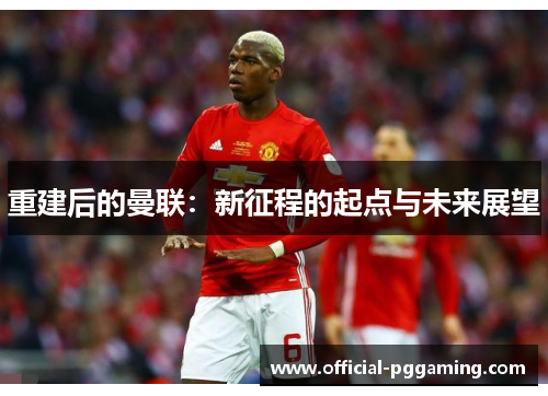 重建后的曼联:新征程的起点与未来展望 重建后的曼联:新征程的起点与未来展望