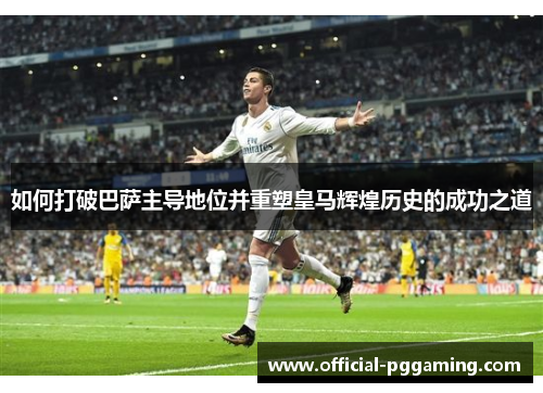 如何打破巴萨主导地位并重塑皇马辉煌历史的成功之道