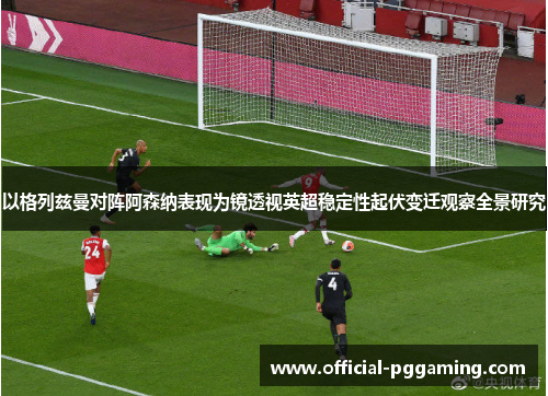 以格列兹曼对阵阿森纳表现为镜透视英超稳定性起伏变迁观察全景研究