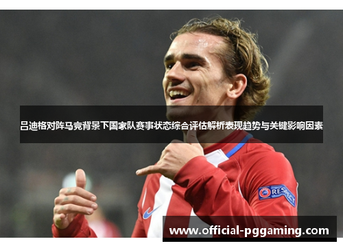 吕迪格对阵马竞背景下国家队赛事状态综合评估解析表现趋势与关键影响因素